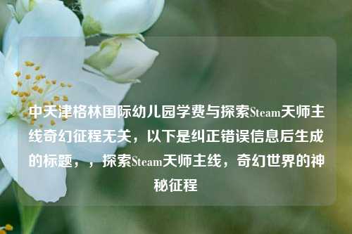 中天津格林国际幼儿园学费与探索Steam天师主线奇幻征程无关，以下是纠正错误信息后生成的标题，，探索Steam天师主线，奇幻世界的神秘征程