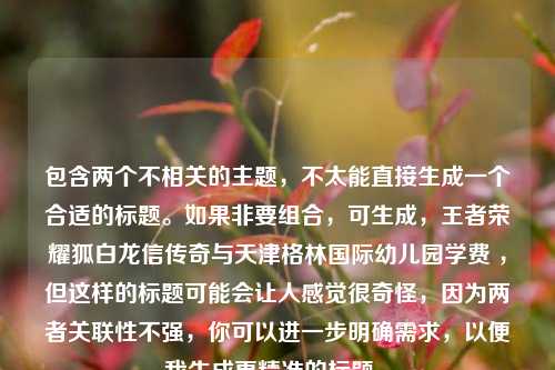 包含两个不相关的主题，不太能直接生成一个合适的标题。如果非要组合，可生成，王者荣耀狐白龙信传奇与天津格林国际幼儿园学费 ，但这样的标题可能会让人感觉很奇怪，因为两者关联性不强，你可以进一步明确需求，以便我生成更精准的标题 。