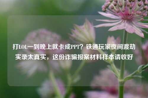 打LOL一到晚上就卡成PPT？铁通玩家夜间渡劫实录太真实，这份诈骗报案材料样本请收好