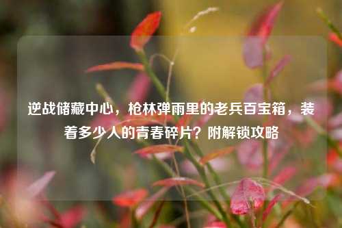 逆战储藏中心,枪林弹雨里的老兵百宝箱,装着多少人的青春碎片?附解锁攻略