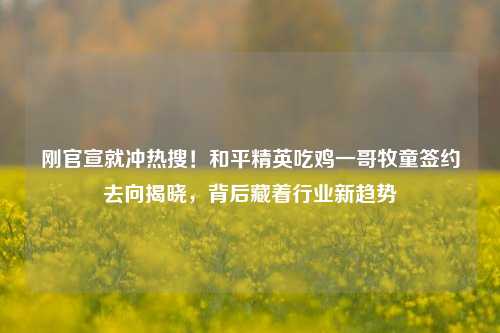 刚官宣就冲热搜!和平精英吃鸡一哥牧童签约去向揭晓,背后藏着行业新趋势