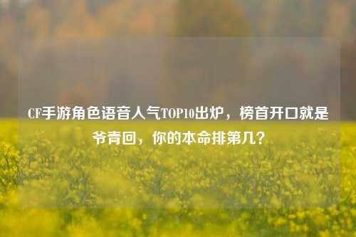 CF手游角色语音人气TOP10出炉,榜首开口就是爷青回,你的本命排第几?