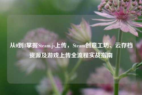 从0到1掌握Steam.js上传，Steam创意工坊、云存档资源及游戏上传全流程实战指南