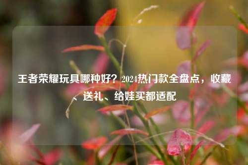 王者荣耀玩具哪种好？2024热门款全盘点，收藏、送礼、给娃买都适配