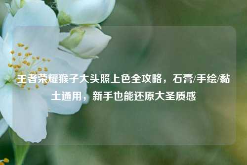 王者荣耀猴子大头照上色全攻略，石膏/手绘/黏土通用，新手也能还原大圣质感