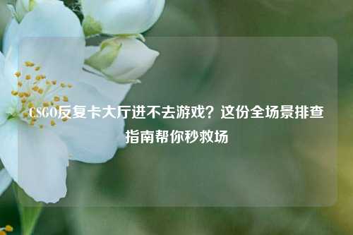 CSGO反复卡大厅进不去游戏？这份全场景排查指南帮你秒救场