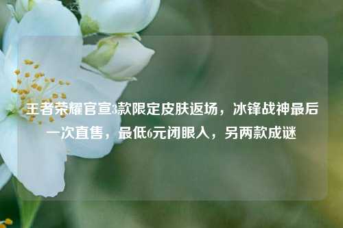 王者荣耀官宣3款限定皮肤返场，冰锋战神最后一次直售，最低6元闭眼入，另两款成谜