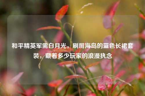 和平精英军需白月光，刷屏海岛的蓝色长裙套装，藏着多少玩家的浪漫执念