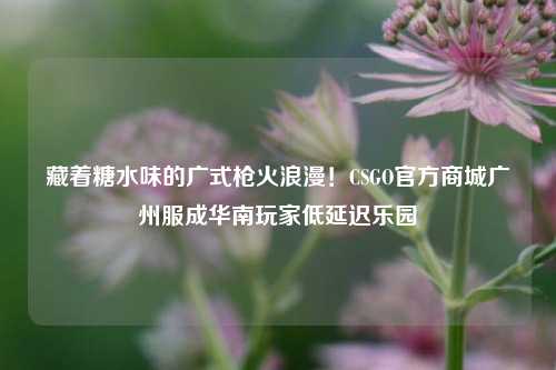 藏着糖水味的广式枪火浪漫！CSGO官方商城广州服成华南玩家低延迟乐园