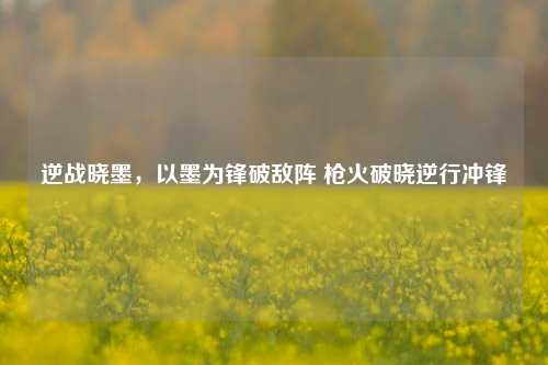 逆战晓墨，以墨为锋破敌阵 枪火破晓逆行冲锋