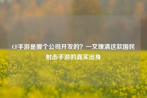 CF手游是哪个公司开发的？一文理清这款国民射击手游的真实出身