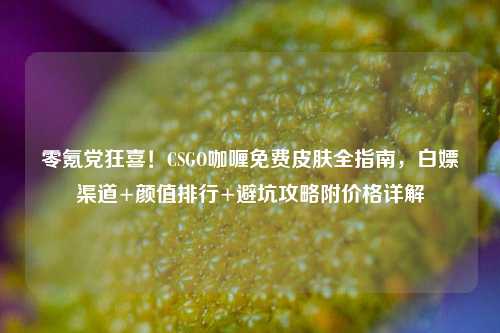 零氪党狂喜！CSGO咖喱免费皮肤全指南，白嫖渠道+颜值排行+避坑攻略附价格详解