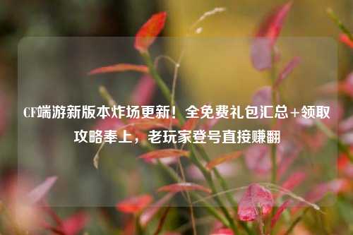 CF端游新版本炸场更新！全免费礼包汇总+领取攻略奉上，老玩家登号直接赚翻