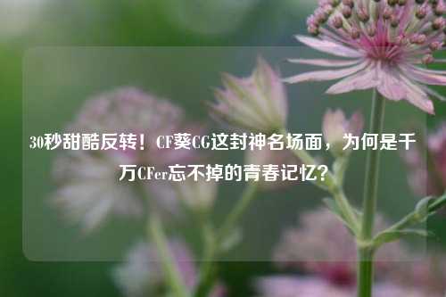 30秒甜酷反转！CF葵CG这封神名场面，为何是千万CFer忘不掉的青春记忆？