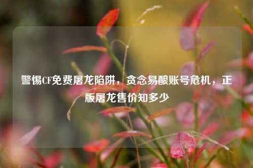 警惕CF免费屠龙陷阱，贪念易酿账号危机，正版屠龙售价知多少