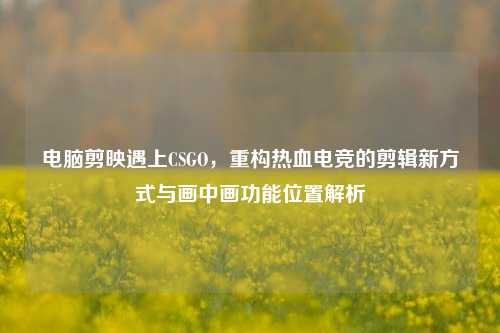 电脑剪映遇上CSGO，重构热血电竞的剪辑新方式与画中画功能位置解析
