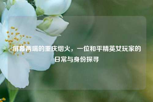 屏幕两端的重庆烟火，一位和平精英女玩家的日常与身份探寻