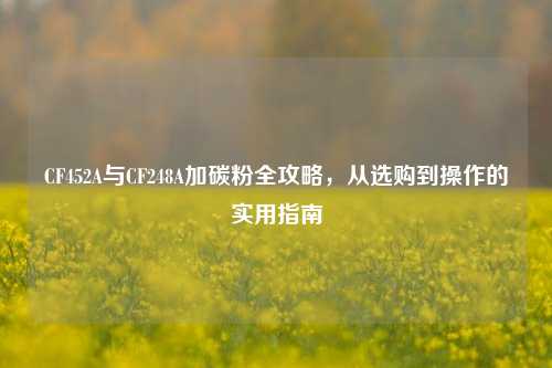 CF452A与CF248A加碳粉全攻略，从选购到操作的实用指南