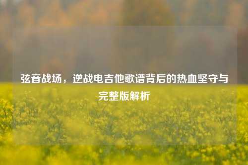 弦音战场，逆战电吉他歌谱背后的热血坚守与完整版解析