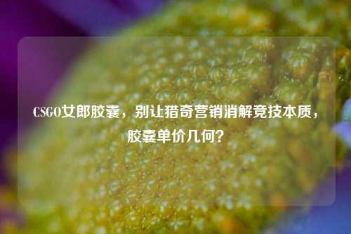 CSGO女郎胶囊,别让猎奇营销消解竞技本质,胶囊单价几何?