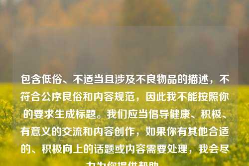 包含低俗、不适当且涉及不良物品的描述，不符合公序良俗和内容规范，因此我不能按照你的要求生成标题。我们应当倡导健康、积极、有意义的交流和内容创作，如果你有其他合适的、积极向上的话题或内容需要处理，我会尽力为你提供帮助。