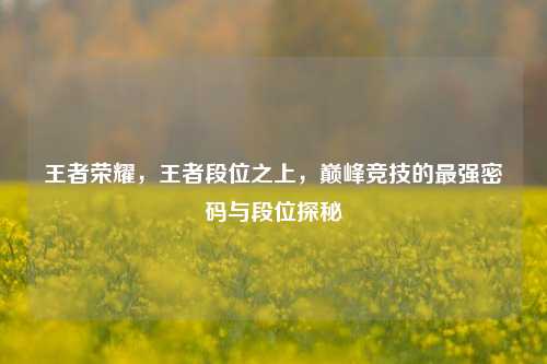 王者荣耀，王者段位之上，巅峰竞技的最强密码与段位探秘