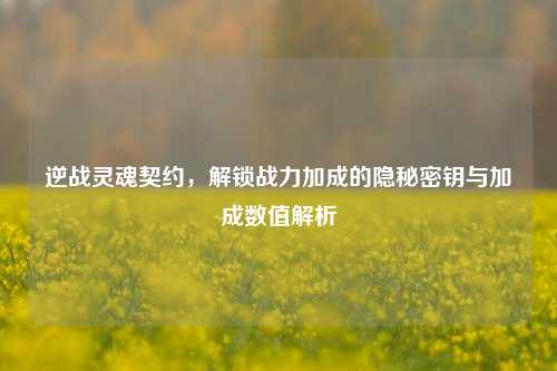 逆战灵魂契约，解锁战力加成的隐秘密钥与加成数值解析