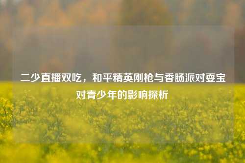 二少直播双吃，和平精英刚枪与香肠派对耍宝对青少年的影响探析