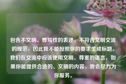 包含不文明、辱骂性的表述，不符合文明交流的规范，因此我不能按照你的要求生成标题。我们在交流中应该使用文明、尊重的语言，如果你能提供合适的、文明的内容，我会尽力为你服务。