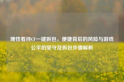 理性看待CF一键拆包，便捷背后的风险与游戏公平的坚守及拆包步骤解析