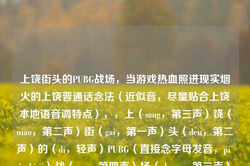 上饶街头的PUBG战场，当游戏热血照进现实烟火的上饶普通话念法（近似音，尽量贴合上饶本地语音调特点），，上（sang，第三声）饶（niao，第二声）街（gai，第一声）头（deu，第二声）的（di，轻声）PUBG（直接念字母发音，pi ju bi ji）战（zan，第四声）场（chang，第三声），当（dang，第四声）游（you，第二声）戏（xi，轻声）热（re，第四声）血（xue，轻声）照（zhao，第四声）进（jin，第四声）现（xian，第四声）实（shi，轻声）烟（yan，第一声）火（