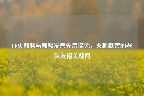 CF火麒麟与麒麟发售先后探究，火麒麟旁的老队友相关疑问