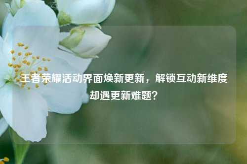 王者荣耀活动界面焕新更新，解锁互动新维度却遇更新难题？