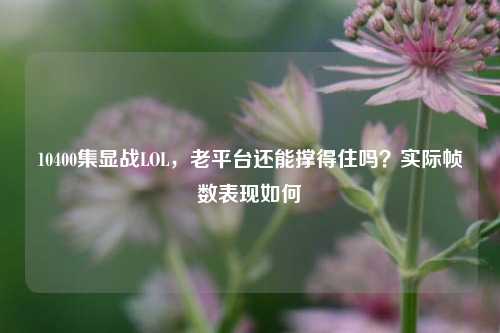 10400集显战LOL，老平台还能撑得住吗？实际帧数表现如何