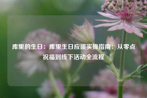 库里的生日：库里生日应援实操指南：从零点祝福到线下活动全流程
