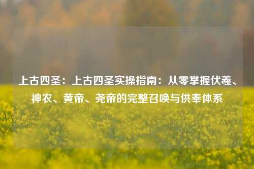 上古四圣:上古四圣实操指南:从零掌握伏羲、神农、黄帝、尧帝的完整召唤与供奉体系
