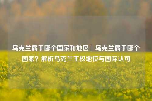 乌克兰属于哪个国家和地区｜乌克兰属于哪个国家？解析乌克兰主权地位与国际认可