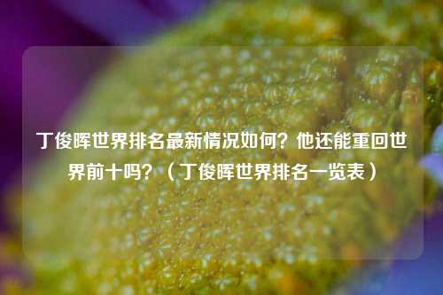丁俊晖世界排名最新情况如何？他还能重回世界前十吗？（丁俊晖世界排名一览表）