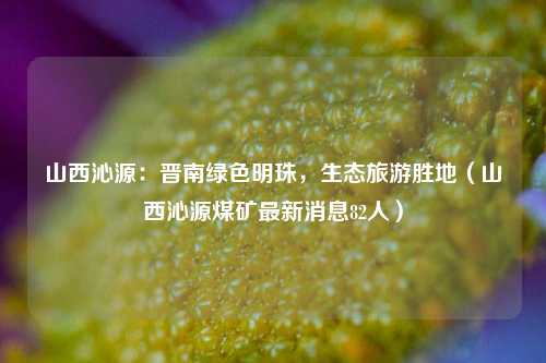 山西沁源:晋南绿色明珠,生态旅游胜地(山西沁源煤矿最新消息82人)