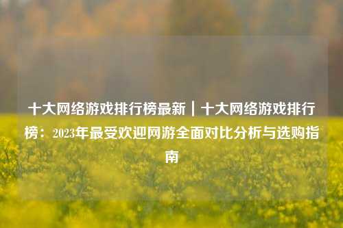 十大网络游戏排行榜最新｜十大网络游戏排行榜：2023年最受欢迎网游全面对比分析与选购指南