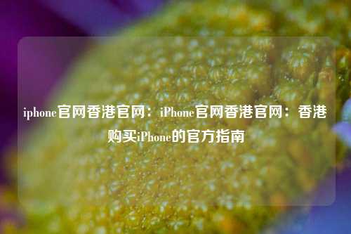iphone官网香港官网：iPhone官网香港官网：香港购买iPhone的官方指南